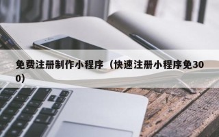 乌鲁木齐免费注册制作小程序（快速注册小程序免300）