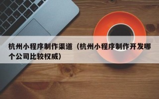 乌鲁木齐杭州小程序制作渠道（杭州小程序制作开发哪个公司比较权威）