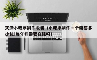 乌鲁木齐天津小程序制作收费（小程序制作一个需要多少钱!每年都需要交钱吗）